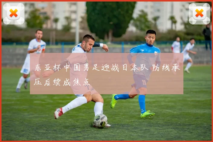 东亚杯中国男足迎战日本队 防线承压后续成焦点