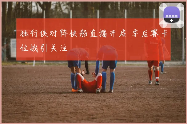 独行侠对阵快船直播开启 季后赛卡位战引关注