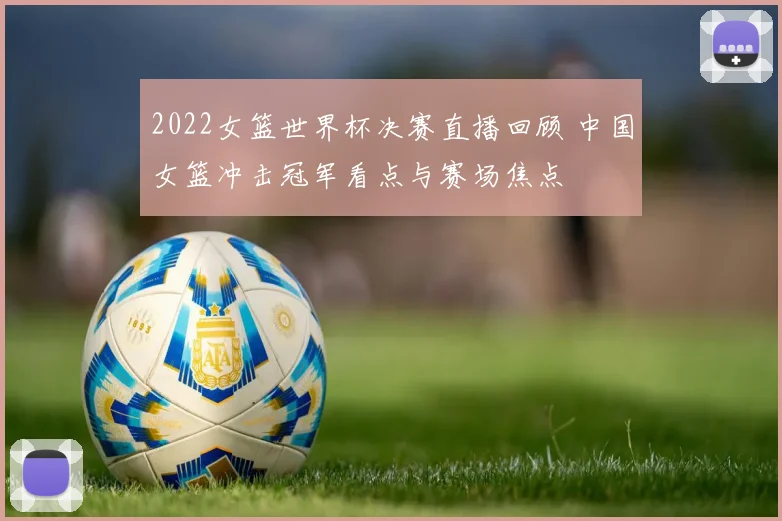2022女篮世界杯决赛直播回顾 中国女篮冲击冠军看点与赛场焦点