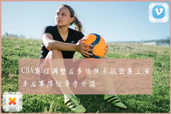 CBA赛程调整后多场焦点战密集上演季后赛席位争夺升温