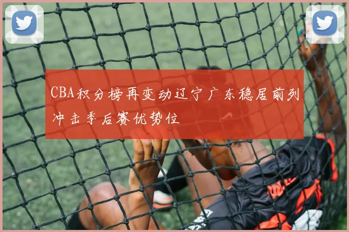 CBA积分榜再变动辽宁广东稳居前列冲击季后赛优势位