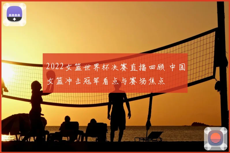 2022女篮世界杯决赛直播回顾 中国女篮冲击冠军看点与赛场焦点