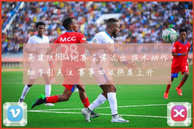 易建联NBA比赛录像流出 技术动作细节引关注 赛事回放热度上升