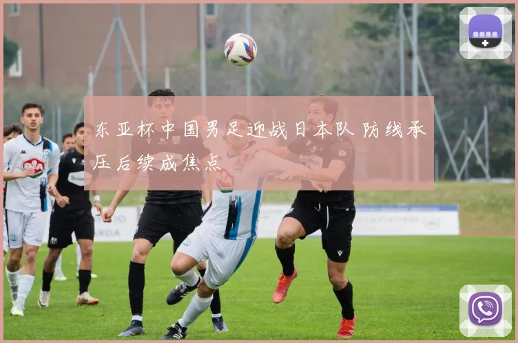 东亚杯中国男足迎战日本队 防线承压后续成焦点