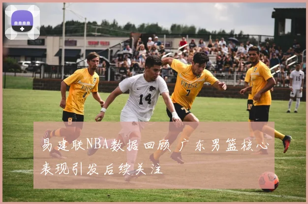 易建联NBA数据回顾 广东男篮核心表现引发后续关注