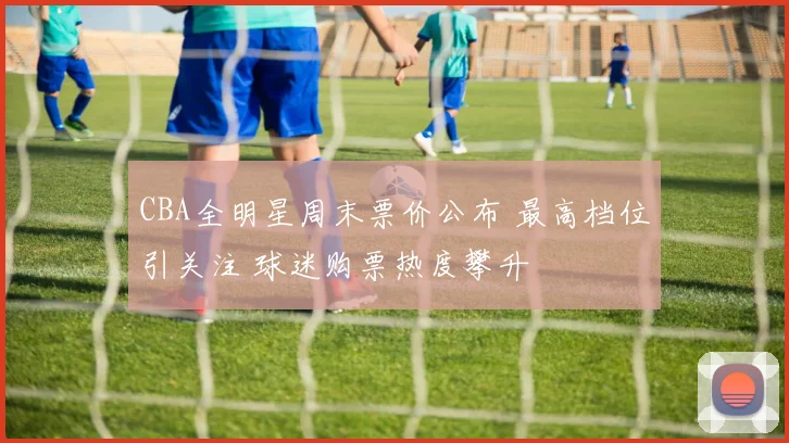 CBA全明星周末票价公布 最高档位引关注 球迷购票热度攀升