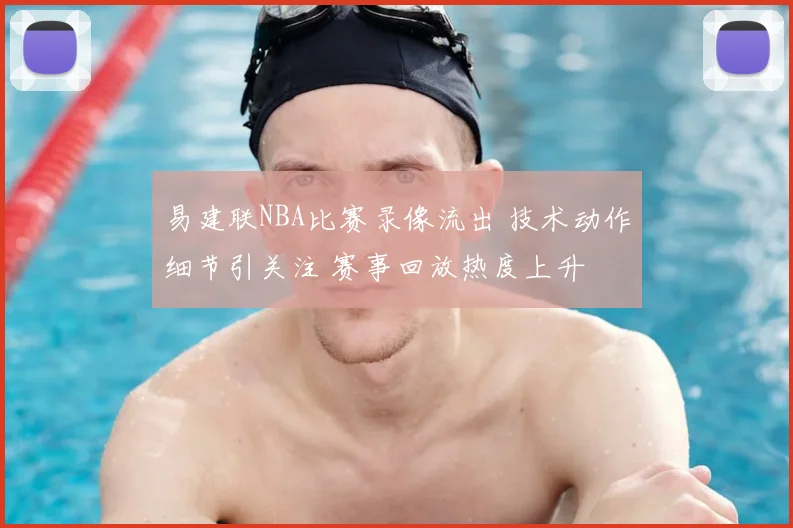 易建联NBA比赛录像流出 技术动作细节引关注 赛事回放热度上升