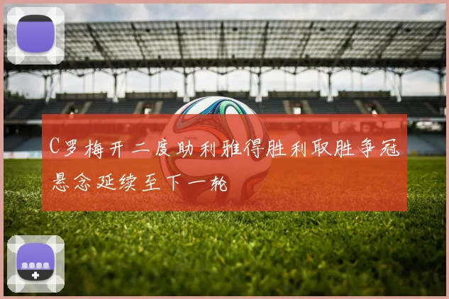 C罗梅开二度助利雅得胜利取胜争冠悬念延续至下一轮