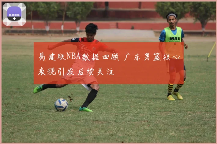 易建联NBA数据回顾 广东男篮核心表现引发后续关注