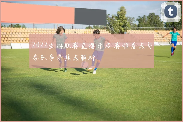 2022女排联赛直播开启 赛程看点与各队争夺焦点解析