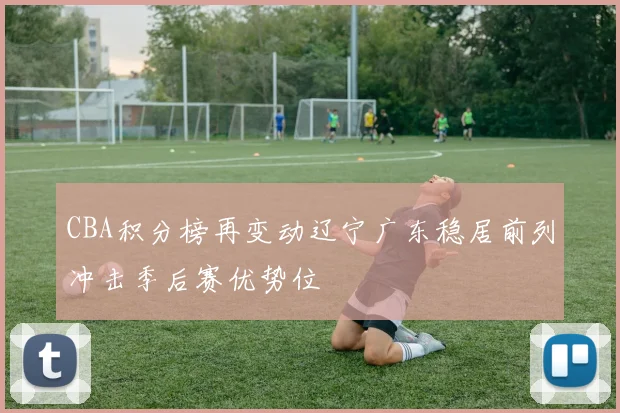 CBA积分榜再变动辽宁广东稳居前列冲击季后赛优势位