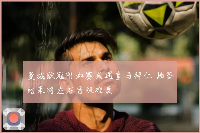 曼城欧冠附加赛或遇皇马拜仁 抽签结果将左右晋级难度