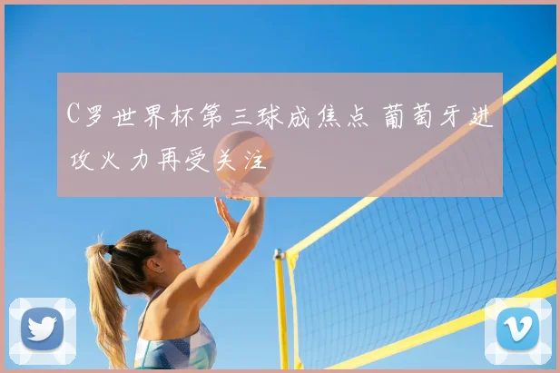 C罗世界杯第三球成焦点 葡萄牙进攻火力再受关注