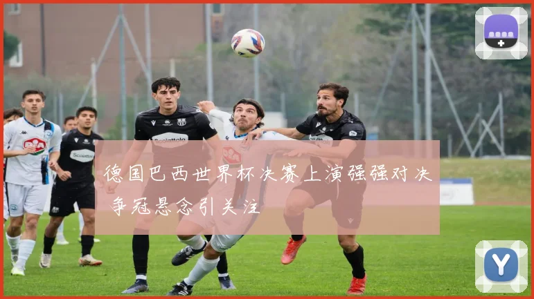 德国巴西世界杯决赛上演强强对决 争冠悬念引关注