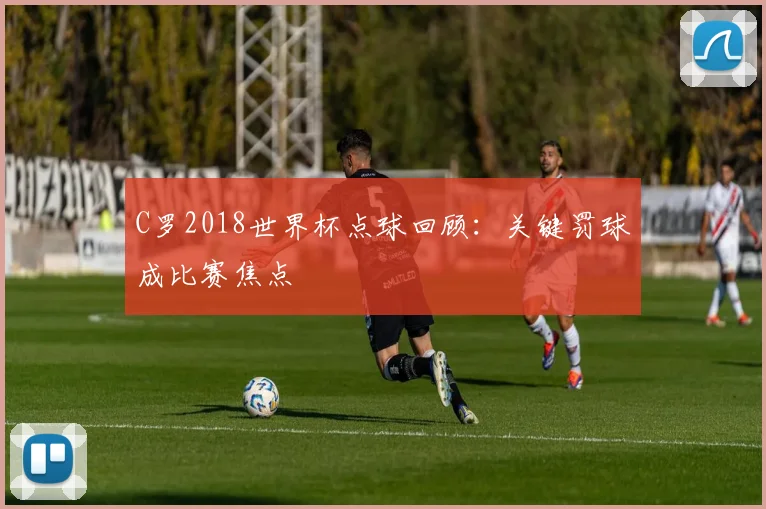 C罗2018世界杯点球回顾：关键罚球成比赛焦点