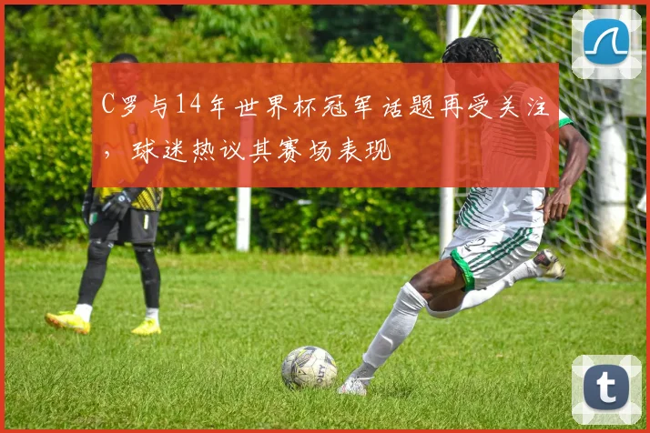 C罗与14年世界杯冠军话题再受关注，球迷热议其赛场表现