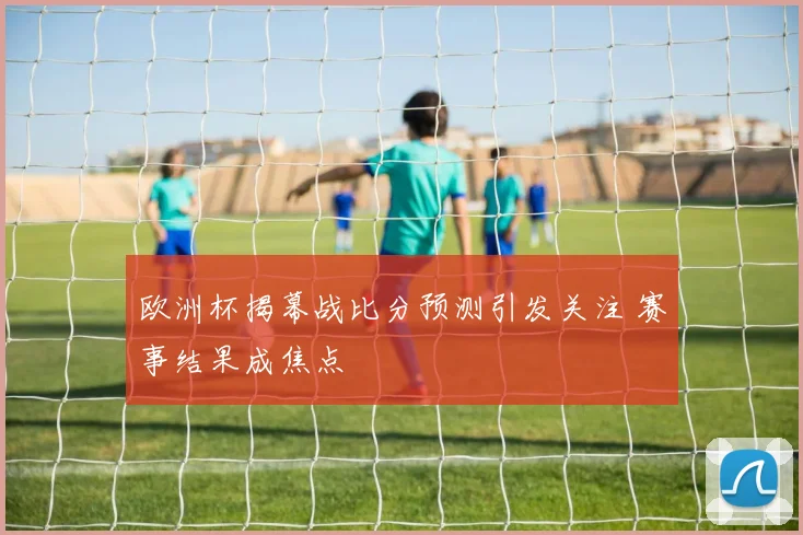 欧洲杯揭幕战比分预测引发关注 赛事结果成焦点