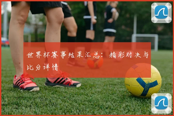 世界杯赛事结果汇总：精彩对决与比分详情